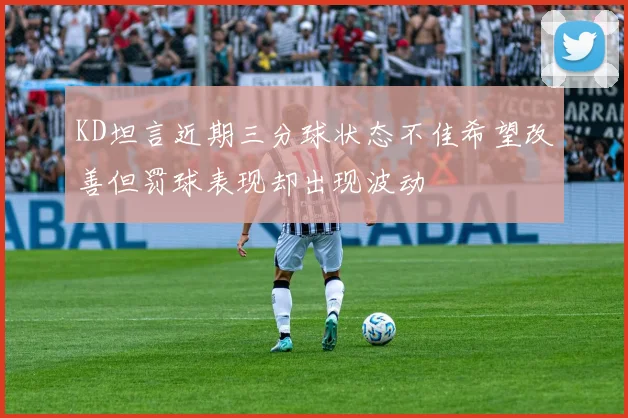 KD坦言近期三分球状态不佳希望改善但罚球表现却出现波动