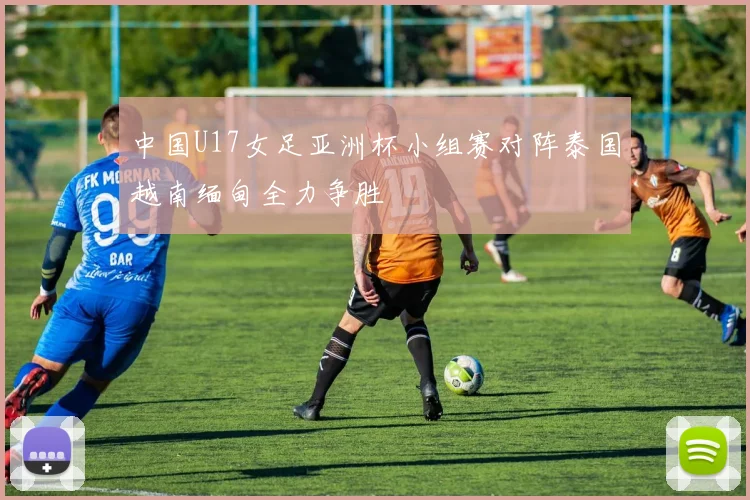 中国U17女足亚洲杯小组赛对阵泰国越南缅甸全力争胜
