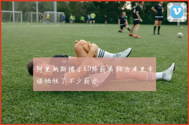 阿里纳斯揭示KD降薪真相为库里幸福牺牲了不少薪水