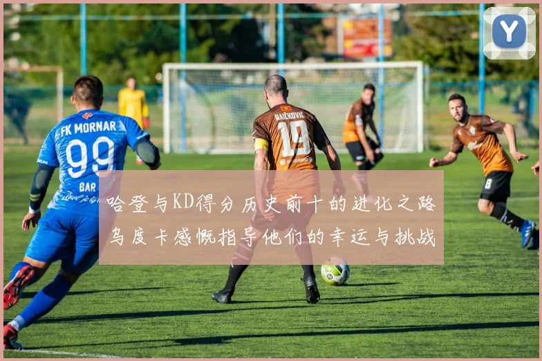哈登与KD得分历史前十的进化之路乌度卡感慨指导他们的幸运与挑战