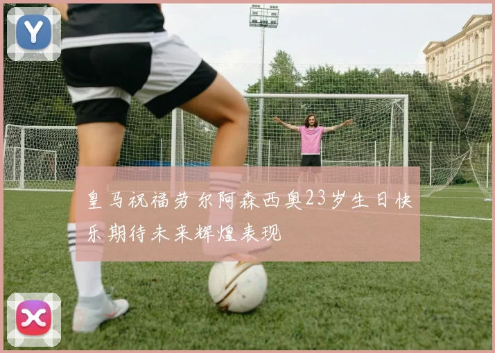 皇马祝福劳尔阿森西奥23岁生日快乐期待未来辉煌表现