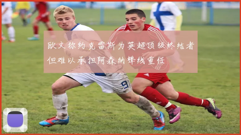 欧文称约克雷斯为英超顶级终结者但难以承担阿森纳锋线重任