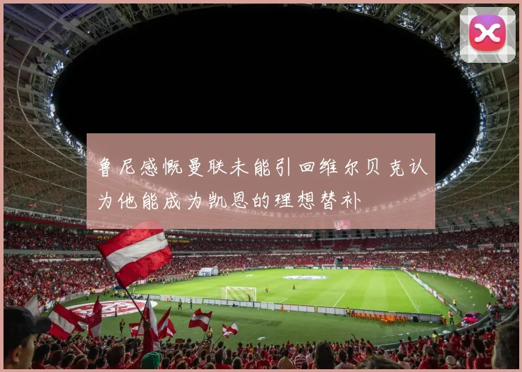 鲁尼感慨曼联未能引回维尔贝克认为他能成为凯恩的理想替补