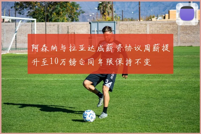 阿森纳与拉亚达成薪资协议周薪提升至10万镑合同年限保持不变