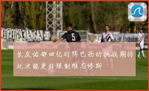 长友佑都回忆对阵巴西的挑战期待此次能更好限制维尼修斯
