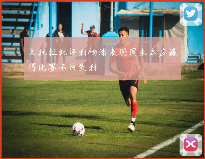文托拉批评利物浦表现国米本应赢得比赛不该失利