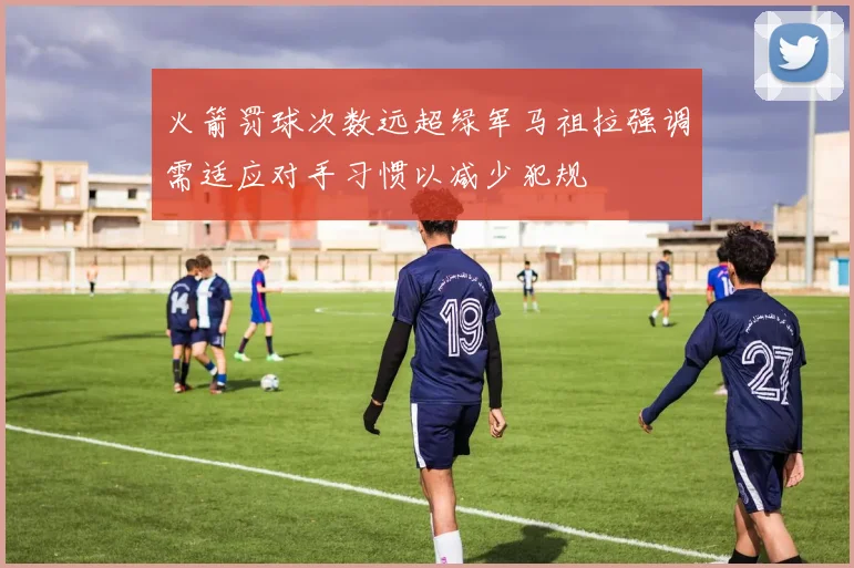 火箭罚球次数远超绿军马祖拉强调需适应对手习惯以减少犯规