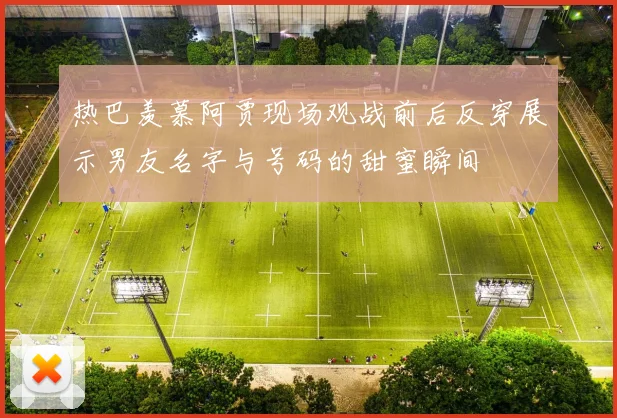 热巴羡慕阿贾现场观战前后反穿展示男友名字与号码的甜蜜瞬间