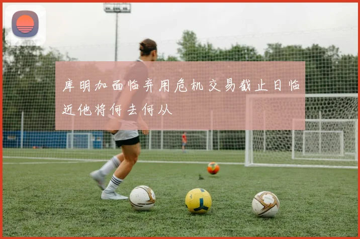 库明加面临弃用危机交易截止日临近他将何去何从