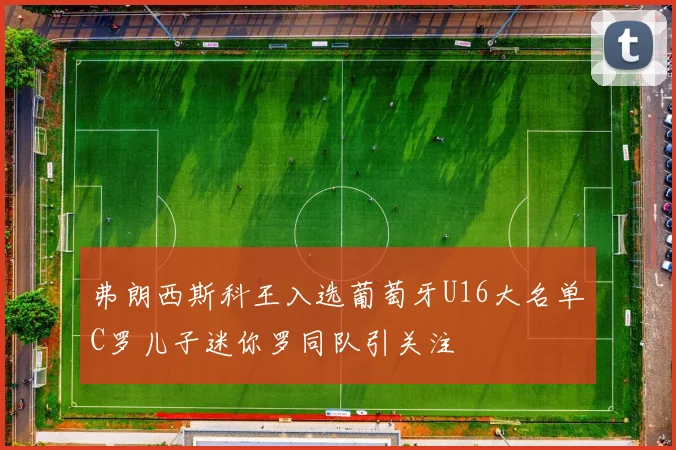 弗朗西斯科王入选葡萄牙U16大名单C罗儿子迷你罗同队引关注