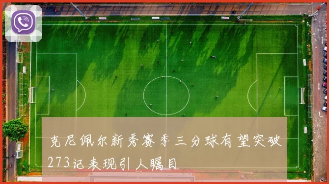 克尼佩尔新秀赛季三分球有望突破273记表现引人瞩目