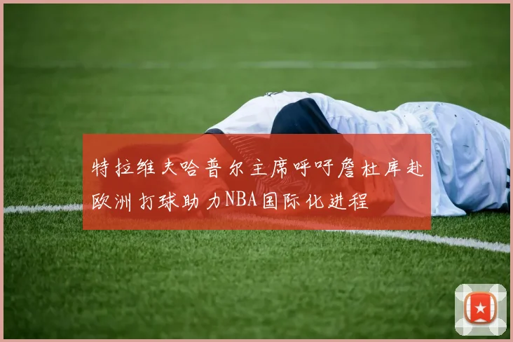 特拉维夫哈普尔主席呼吁詹杜库赴欧洲打球助力NBA国际化进程