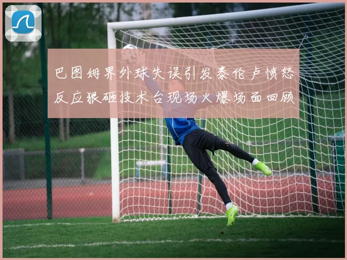 巴图姆界外球失误引发泰伦卢愤怒反应狠砸技术台现场火爆场面回顾