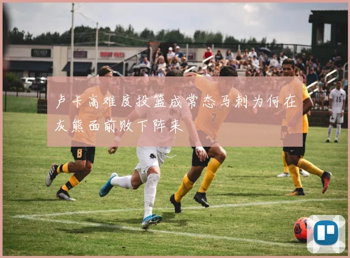 卢卡高难度投篮成常态马刺为何在灰熊面前败下阵来