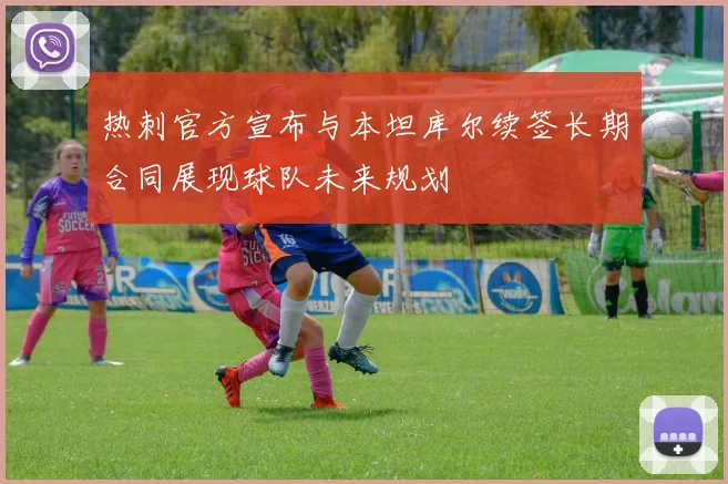 热刺官方宣布与本坦库尔续签长期合同展现球队未来规划