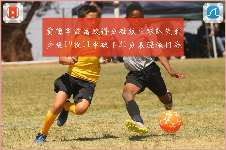 爱德华兹高效得分难救主球队失利全场19投11中砍下31分表现依旧亮眼