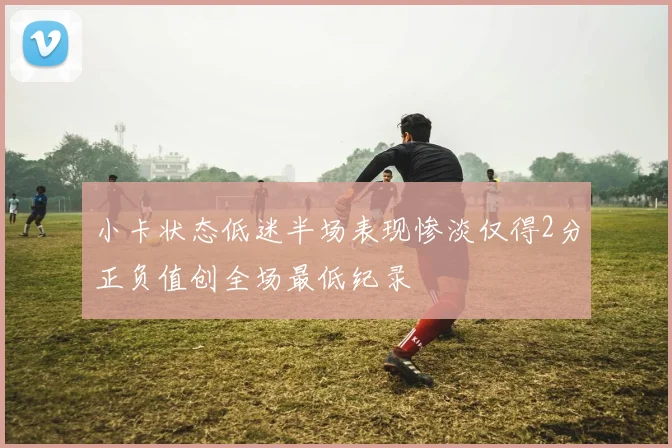 小卡状态低迷半场表现惨淡仅得2分正负值创全场最低纪录