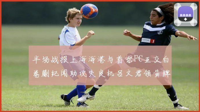 半场战报上海海港与首尔FC互交白卷蒯纪闻助攻失良机吕文君领黄牌