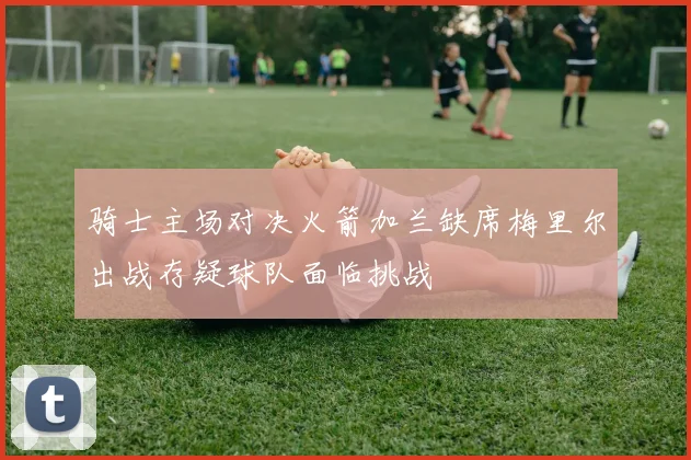 骑士主场对决火箭加兰缺席梅里尔出战存疑球队面临挑战