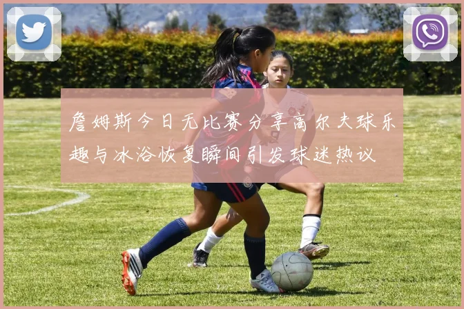 詹姆斯今日无比赛分享高尔夫球乐趣与冰浴恢复瞬间引发球迷热议