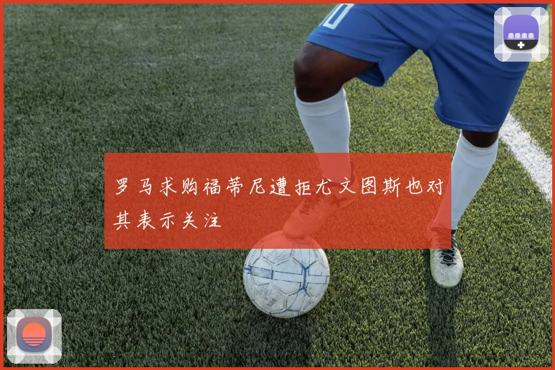 罗马求购福蒂尼遭拒尤文图斯也对其表示关注