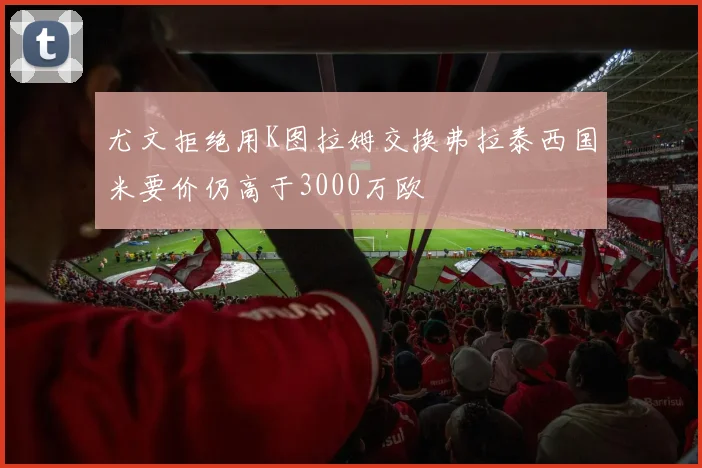 尤文拒绝用K图拉姆交换弗拉泰西国米要价仍高于3000万欧