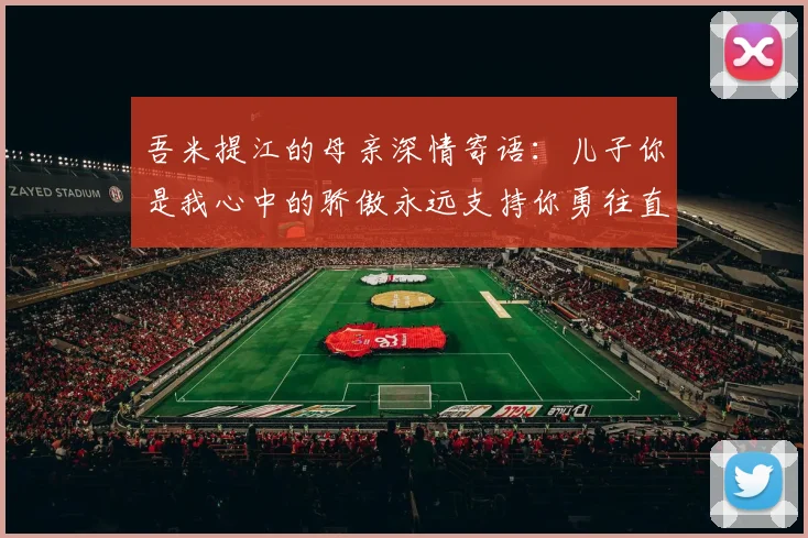吾米提江的母亲深情寄语：儿子你是我心中的骄傲永远支持你勇往直前！