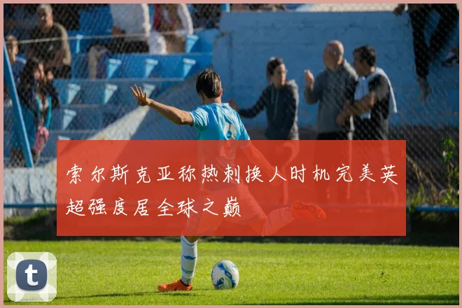 索尔斯克亚称热刺换人时机完美英超强度居全球之巅
